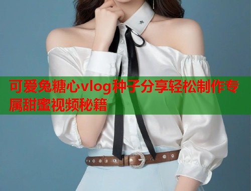 可爱兔糖心vlog种子分享轻松制作专属甜蜜视频秘籍