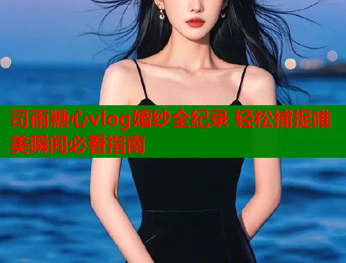 司雨糖心vlog婚纱全纪录 轻松捕捉唯美瞬间必看指南