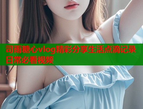 司雨糖心vlog精彩分享生活点滴记录日常必看视频