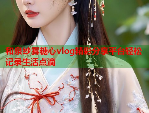 和泉纱雾糖心vlog精彩分享平台轻松记录生活点滴
