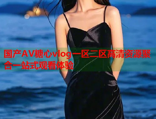 国产AV糖心vlog一区二区高清资源聚合一站式观看体验