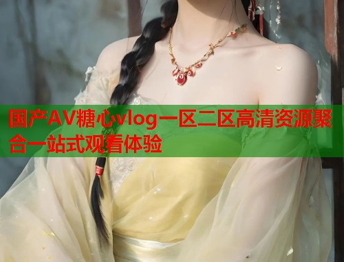 国产AV糖心vlog一区二区高清资源聚合一站式观看体验