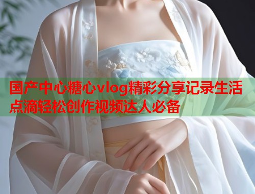 国产中心糖心vlog精彩分享记录生活点滴轻松创作视频达人必备