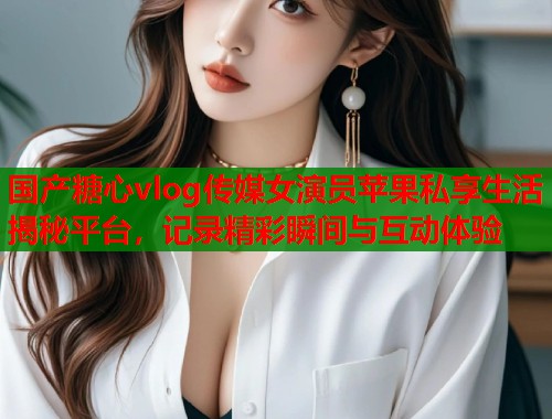 国产糖心vlog传媒女演员苹果私享生活揭秘平台，记录精彩瞬间与互动体验