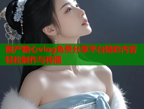 国产糖心vlog免费分享平台精彩内容轻松制作与传播