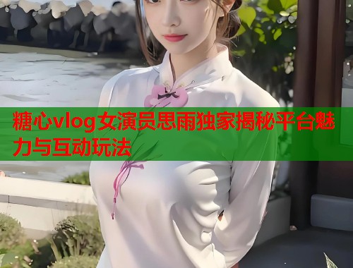 糖心vlog女演员思雨独家揭秘平台魅力与互动玩法
