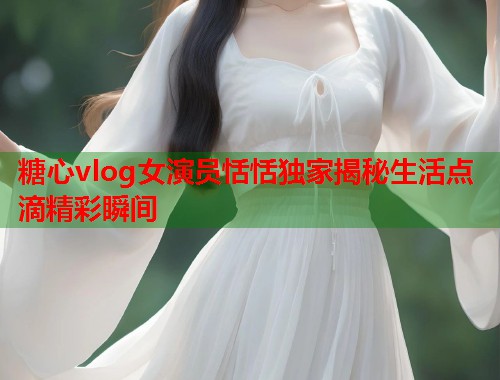 糖心vlog女演员恬恬独家揭秘生活点滴精彩瞬间