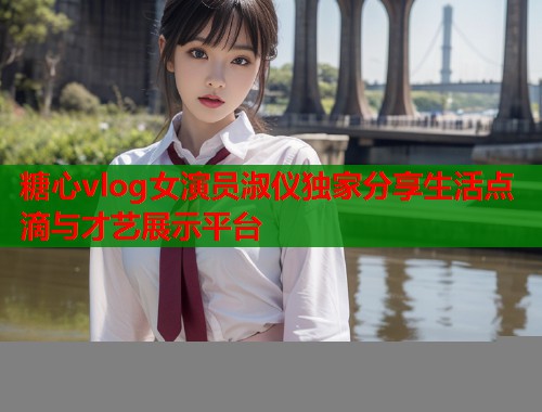 糖心vlog女演员淑仪独家分享生活点滴与才艺展示平台