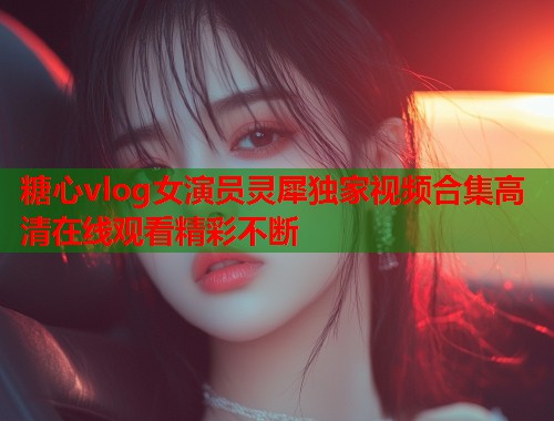 糖心vlog女演员灵犀独家视频合集高清在线观看精彩不断