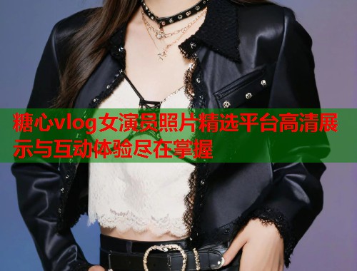 糖心vlog女演员照片精选平台高清展示与互动体验尽在掌握
