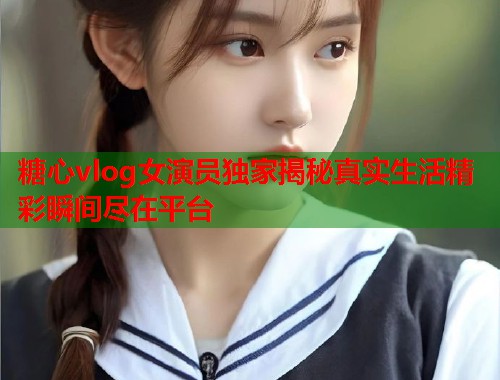 糖心vlog女演员独家揭秘真实生活精彩瞬间尽在平台
