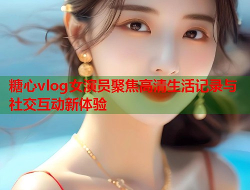 糖心vlog女演员聚焦高清生活记录与社交互动新体验