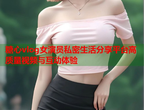 糖心vlog女演员私密生活分享平台高质量视频与互动体验