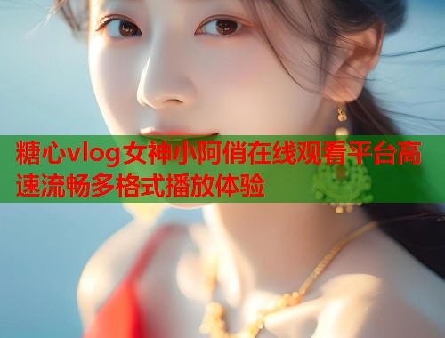 糖心vlog女神小阿俏在线观看平台高速流畅多格式播放体验
