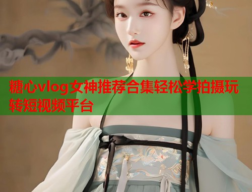 糖心vlog女神推荐合集轻松学拍摄玩转短视频平台