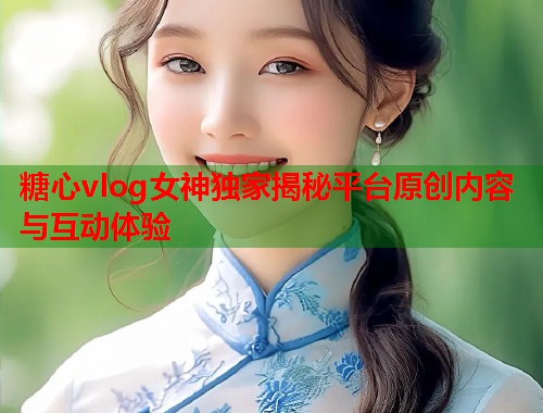糖心vlog女神独家揭秘平台原创内容与互动体验
