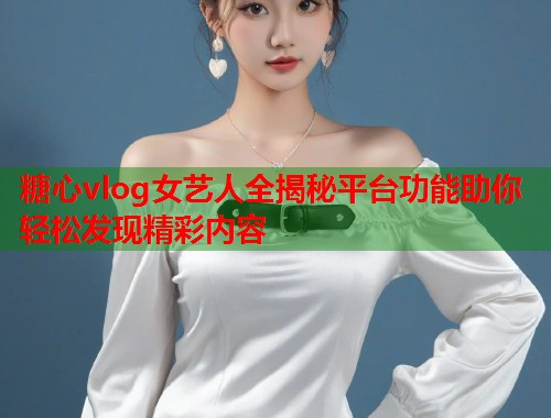 糖心vlog女艺人全揭秘平台功能助你轻松发现精彩内容