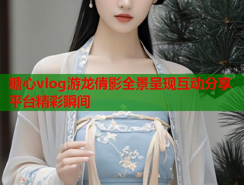 糖心vlog游龙倩影全景呈现互动分享平台精彩瞬间