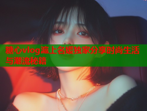 糖心vlog滬上名媛独家分享时尚生活与潮流秘籍