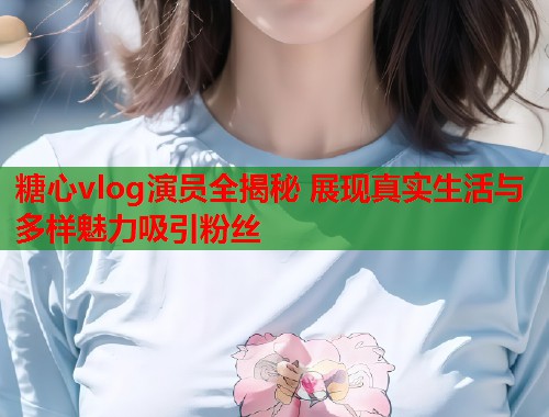 糖心vlog演员全揭秘 展现真实生活与多样魅力吸引粉丝
