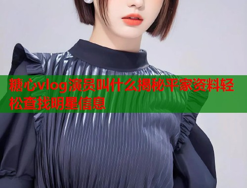 糖心vlog演员叫什么揭秘平家资料轻松查找明星信息