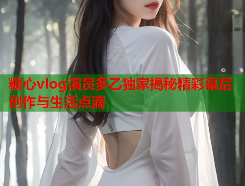 糖心vlog演员多乙独家揭秘精彩幕后创作与生活点滴