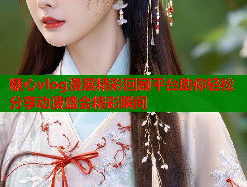 糖心vlog漫展精彩回顾平台助你轻松分享动漫盛会精彩瞬间