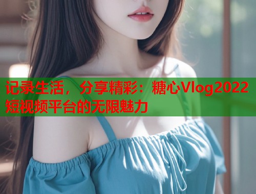 记录生活，分享精彩：糖心Vlog2022短视频平台的无限魅力