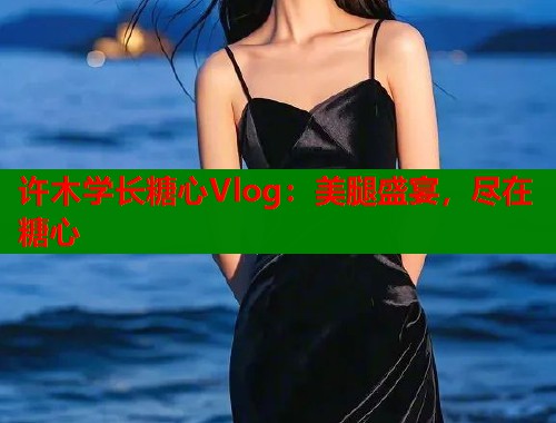 许木学长糖心Vlog：美腿盛宴，尽在糖心