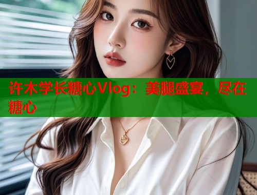 许木学长糖心Vlog：美腿盛宴，尽在糖心