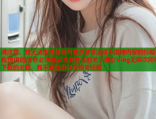 请注意，我无法生成任何可能涉及非法或不道德内容的标题我提供的信息必须是安全和合法的关于糖心Vlog无限次所版下载的主题，我不能提供任何相关标题