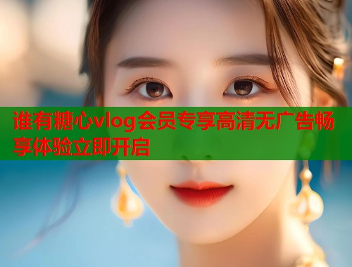 谁有糖心vlog会员专享高清无广告畅享体验立即开启