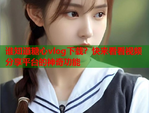 谁知道糖心vlog下载？快来看看视频分享平台的神奇功能