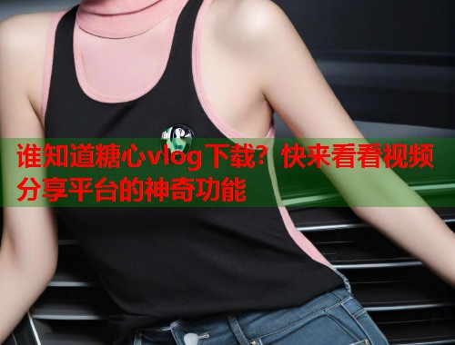 谁知道糖心vlog下载？快来看看视频分享平台的神奇功能