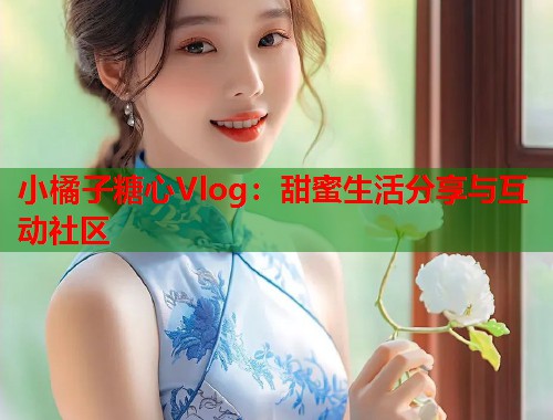 小橘子糖心Vlog：甜蜜生活分享与互动社区