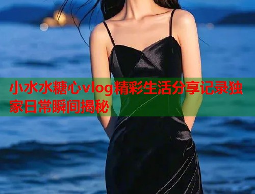 小水水糖心vlog精彩生活分享记录独家日常瞬间揭秘