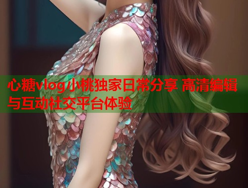 心糖vlog小桃独家日常分享 高清编辑与互动社交平台体验