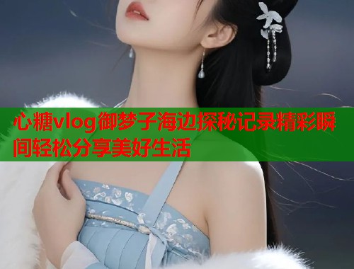 心糖vlog御梦子海边探秘记录精彩瞬间轻松分享美好生活