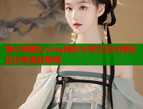 懂小姐糖心vlog精彩分享生活点滴轻松记录美好瞬间