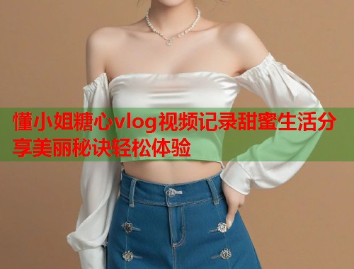 懂小姐糖心vlog视频记录甜蜜生活分享美丽秘诀轻松体验
