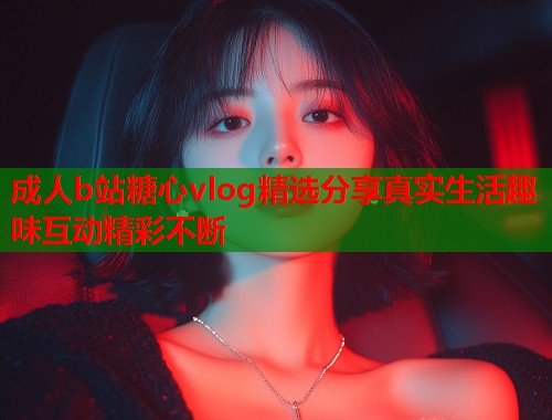 成人b站糖心vlog精选分享真实生活趣味互动精彩不断
