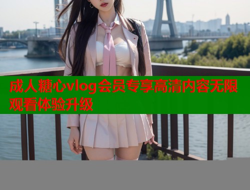 成人糖心vlog会员专享高清内容无限观看体验升级