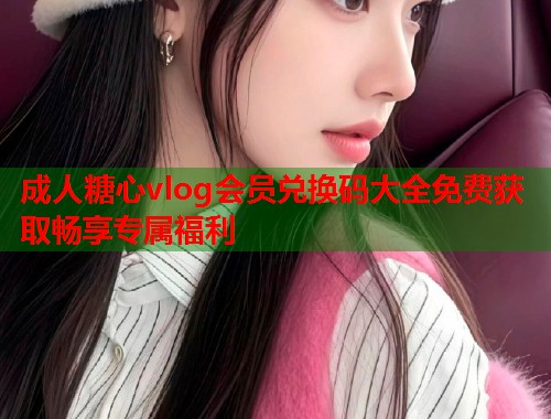 成人糖心vlog会员兑换码大全免费获取畅享专属福利