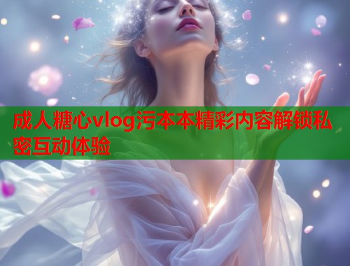 成人糖心vlog污本本精彩内容解锁私密互动体验