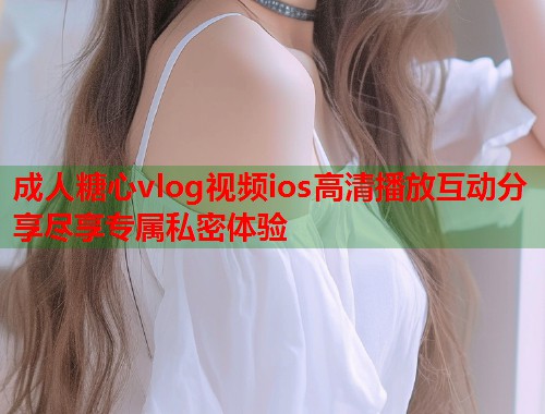 成人糖心vlog视频ios高清播放互动分享尽享专属私密体验