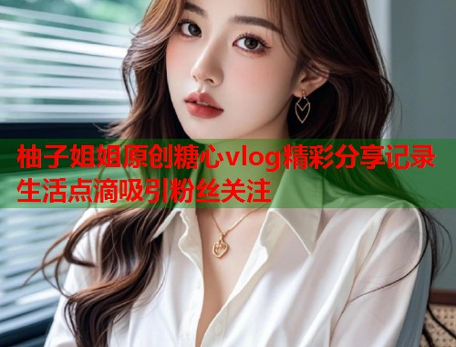 柚子姐姐原创糖心vlog精彩分享记录生活点滴吸引粉丝关注