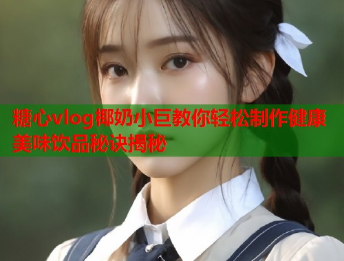 糖心vlog椰奶小巨教你轻松制作健康美味饮品秘诀揭秘