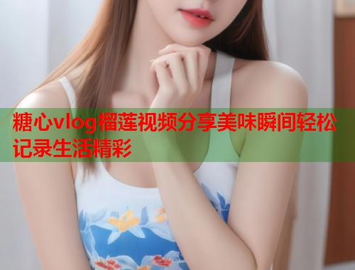 糖心vlog榴莲视频分享美味瞬间轻松记录生活精彩