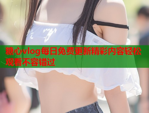 糖心vlog每日免费更新精彩内容轻松观看不容错过
