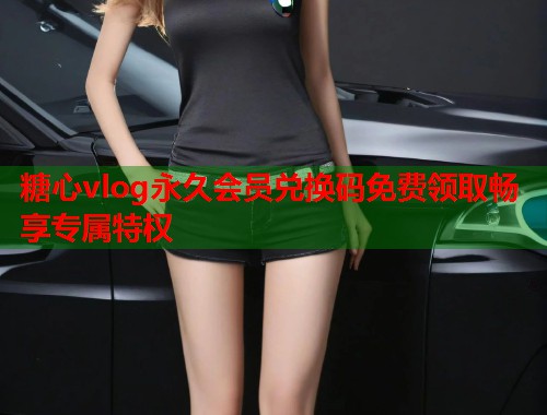 糖心vlog永久会员兑换码免费领取畅享专属特权